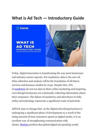What is Ad Tech — Introductory Guide
Today, digital innovation is transforming the way most businesses
and industry sectors operate. For marketers, data is the new oil.
Data collection and analysis will be the foundation of all future
services and business models by 2030. Despite this, 76%
of marketers do not use data in their online marketing and targeting,
even though businesses are continually collecting information about
their customers. The failure of marketers and advertisers to fully
utilize ad technology represents a significant waste of potential.
AdTech aims to change that. As the digital advertising business is
undergoing a significant phase of development as a result of the
rising amount of time customers spend on digital media, it is an
excellent way of strengthening communication with
clients. Statista predicts that global digital ad spending would
 