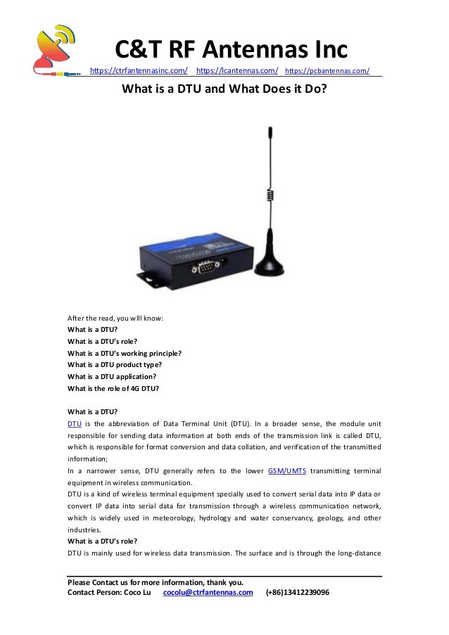 C&T RF Antennas Inc
https://ctrfantennasinc.com/ https://lcantennas.com/ https://pcbantennas.com/
Please Contact us for more information, thank you.
Contact Person: Coco Lu cocolu@ctrfantennas.com (+86)13412239096
What is a DTU and What Does it Do?
After the read, you wlll know:
What is a DTU?
What is a DTU’s role?
What is a DTU’s working principle?
What is a DTU product type?
What is a DTU application?
What is the role of 4G DTU?
What is a DTU?
DTU is the abbreviation of Data Terminal Unit (DTU). In a broader sense, the module unit
responsible for sending data information at both ends of the transmission link is called DTU,
which is responsible for format conversion and data collation, and verification of the transmitted
information;
In a narrower sense, DTU generally refers to the lower GSM/UMTS transmitting terminal
equipment in wireless communication.
DTU is a kind of wireless terminal equipment specially used to convert serial data into IP data or
convert IP data into serial data for transmission through a wireless communication network,
which is widely used in meteorology, hydrology and water conservancy, geology, and other
industries.
What is a DTU’s role?
DTU is mainly used for wireless data transmission. The surface and is through the long-distance
 