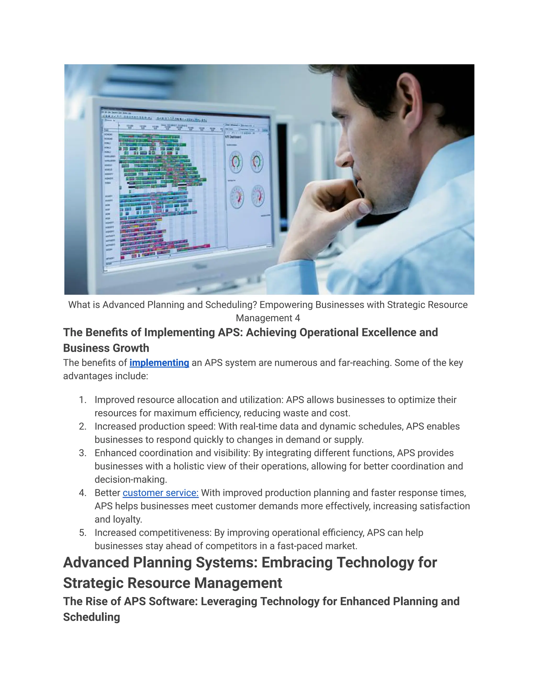What is Advanced Planning and Scheduling? Empowering Businesses with Strategic Resource
Management 4
The Benefits of Implementing APS: Achieving Operational Excellence and
Business Growth
The benefits of implementing an APS system are numerous and far-reaching. Some of the key
advantages include:
1. Improved resource allocation and utilization: APS allows businesses to optimize their
resources for maximum efficiency, reducing waste and cost.
2. Increased production speed: With real-time data and dynamic schedules, APS enables
businesses to respond quickly to changes in demand or supply.
3. Enhanced coordination and visibility: By integrating different functions, APS provides
businesses with a holistic view of their operations, allowing for better coordination and
decision-making.
4. Better customer service: With improved production planning and faster response times,
APS helps businesses meet customer demands more effectively, increasing satisfaction
and loyalty.
5. Increased competitiveness: By improving operational efficiency, APS can help
businesses stay ahead of competitors in a fast-paced market.
Advanced Planning Systems: Embracing Technology for
Strategic Resource Management
The Rise of APS Software: Leveraging Technology for Enhanced Planning and
Scheduling
 