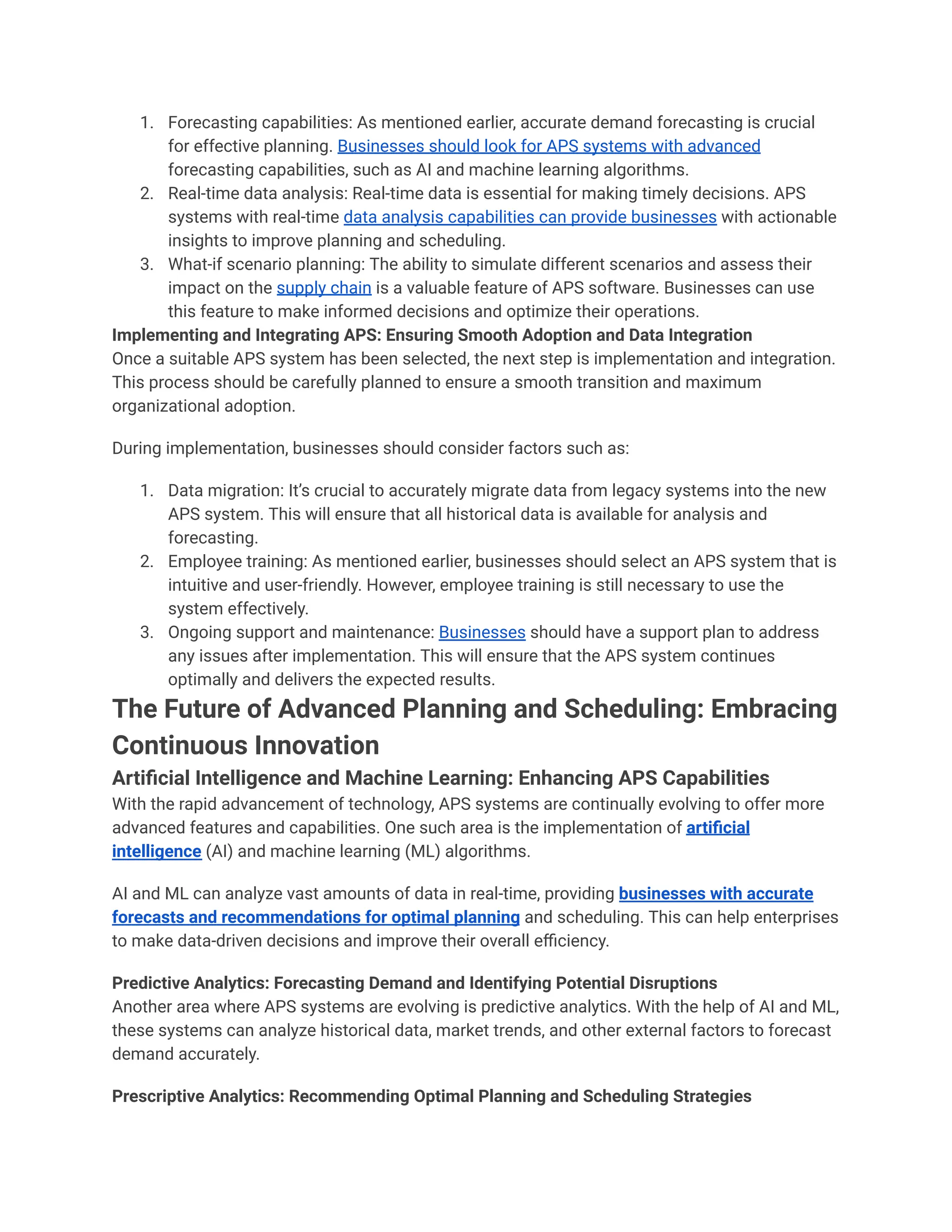 1. Forecasting capabilities: As mentioned earlier, accurate demand forecasting is crucial
for effective planning. Businesses should look for APS systems with advanced
forecasting capabilities, such as AI and machine learning algorithms.
2. Real-time data analysis: Real-time data is essential for making timely decisions. APS
systems with real-time data analysis capabilities can provide businesses with actionable
insights to improve planning and scheduling.
3. What-if scenario planning: The ability to simulate different scenarios and assess their
impact on the supply chain is a valuable feature of APS software. Businesses can use
this feature to make informed decisions and optimize their operations.
Implementing and Integrating APS: Ensuring Smooth Adoption and Data Integration
Once a suitable APS system has been selected, the next step is implementation and integration.
This process should be carefully planned to ensure a smooth transition and maximum
organizational adoption.
During implementation, businesses should consider factors such as:
1. Data migration: It’s crucial to accurately migrate data from legacy systems into the new
APS system. This will ensure that all historical data is available for analysis and
forecasting.
2. Employee training: As mentioned earlier, businesses should select an APS system that is
intuitive and user-friendly. However, employee training is still necessary to use the
system effectively.
3. Ongoing support and maintenance: Businesses should have a support plan to address
any issues after implementation. This will ensure that the APS system continues
optimally and delivers the expected results.
The Future of Advanced Planning and Scheduling: Embracing
Continuous Innovation
Artificial Intelligence and Machine Learning: Enhancing APS Capabilities
With the rapid advancement of technology, APS systems are continually evolving to offer more
advanced features and capabilities. One such area is the implementation of artificial
intelligence (AI) and machine learning (ML) algorithms.
AI and ML can analyze vast amounts of data in real-time, providing businesses with accurate
forecasts and recommendations for optimal planning and scheduling. This can help enterprises
to make data-driven decisions and improve their overall efficiency.
Predictive Analytics: Forecasting Demand and Identifying Potential Disruptions
Another area where APS systems are evolving is predictive analytics. With the help of AI and ML,
these systems can analyze historical data, market trends, and other external factors to forecast
demand accurately.
Prescriptive Analytics: Recommending Optimal Planning and Scheduling Strategies
 