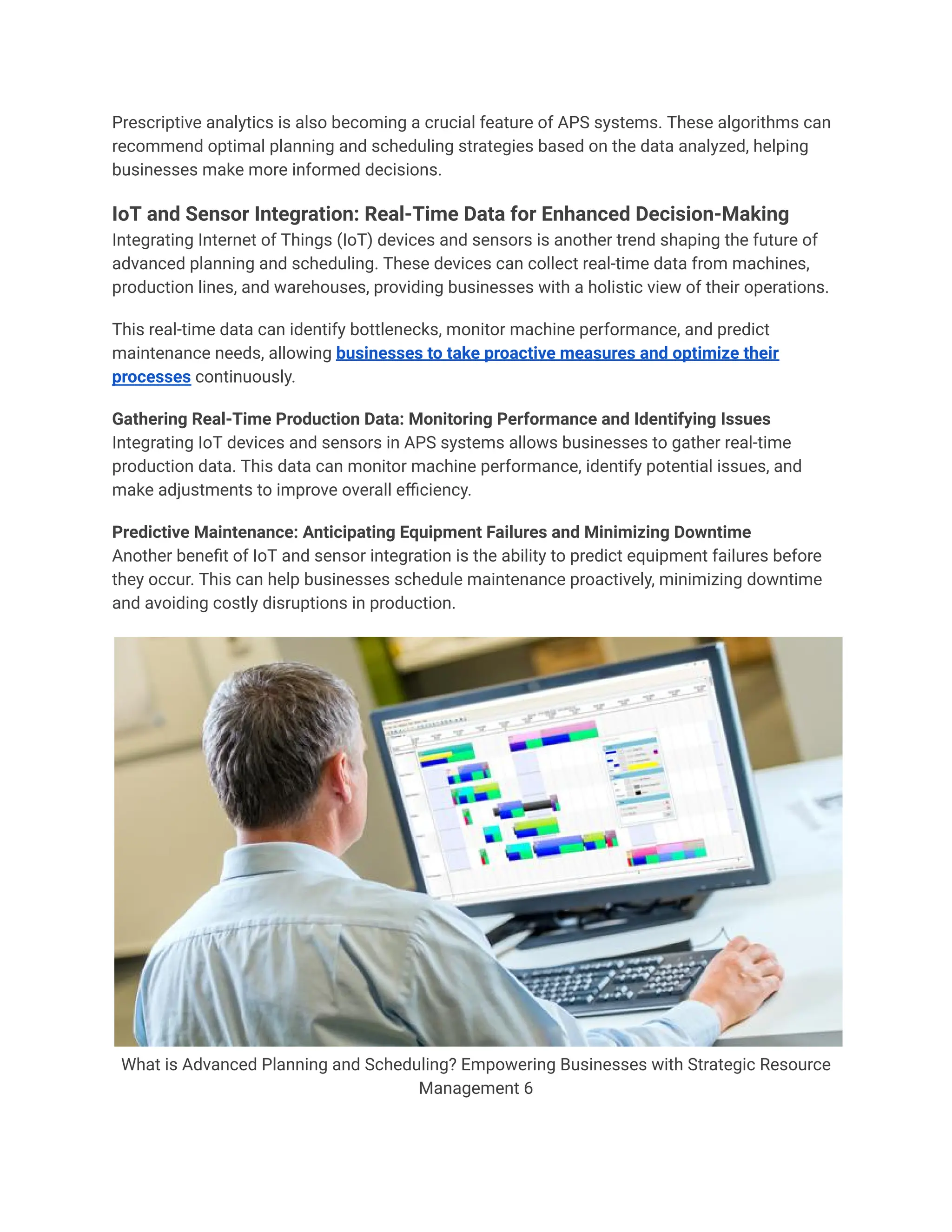 Prescriptive analytics is also becoming a crucial feature of APS systems. These algorithms can
recommend optimal planning and scheduling strategies based on the data analyzed, helping
businesses make more informed decisions.
IoT and Sensor Integration: Real-Time Data for Enhanced Decision-Making
Integrating Internet of Things (IoT) devices and sensors is another trend shaping the future of
advanced planning and scheduling. These devices can collect real-time data from machines,
production lines, and warehouses, providing businesses with a holistic view of their operations.
This real-time data can identify bottlenecks, monitor machine performance, and predict
maintenance needs, allowing businesses to take proactive measures and optimize their
processes continuously.
Gathering Real-Time Production Data: Monitoring Performance and Identifying Issues
Integrating IoT devices and sensors in APS systems allows businesses to gather real-time
production data. This data can monitor machine performance, identify potential issues, and
make adjustments to improve overall efficiency.
Predictive Maintenance: Anticipating Equipment Failures and Minimizing Downtime
Another benefit of IoT and sensor integration is the ability to predict equipment failures before
they occur. This can help businesses schedule maintenance proactively, minimizing downtime
and avoiding costly disruptions in production.
What is Advanced Planning and Scheduling? Empowering Businesses with Strategic Resource
Management 6
 