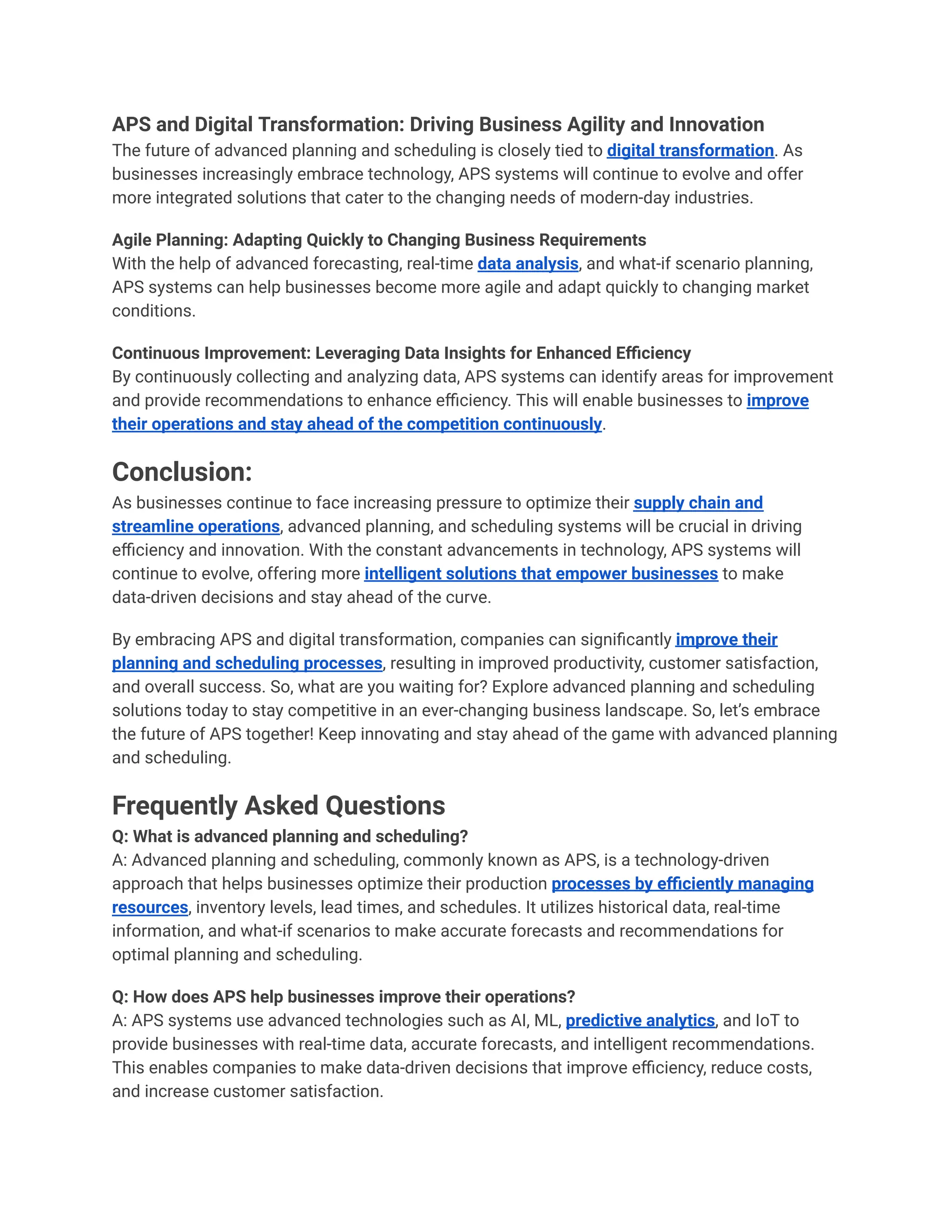 APS and Digital Transformation: Driving Business Agility and Innovation
The future of advanced planning and scheduling is closely tied to digital transformation. As
businesses increasingly embrace technology, APS systems will continue to evolve and offer
more integrated solutions that cater to the changing needs of modern-day industries.
Agile Planning: Adapting Quickly to Changing Business Requirements
With the help of advanced forecasting, real-time data analysis, and what-if scenario planning,
APS systems can help businesses become more agile and adapt quickly to changing market
conditions.
Continuous Improvement: Leveraging Data Insights for Enhanced Efficiency
By continuously collecting and analyzing data, APS systems can identify areas for improvement
and provide recommendations to enhance efficiency. This will enable businesses to improve
their operations and stay ahead of the competition continuously.
Conclusion:
As businesses continue to face increasing pressure to optimize their supply chain and
streamline operations, advanced planning, and scheduling systems will be crucial in driving
efficiency and innovation. With the constant advancements in technology, APS systems will
continue to evolve, offering more intelligent solutions that empower businesses to make
data-driven decisions and stay ahead of the curve.
By embracing APS and digital transformation, companies can significantly improve their
planning and scheduling processes, resulting in improved productivity, customer satisfaction,
and overall success. So, what are you waiting for? Explore advanced planning and scheduling
solutions today to stay competitive in an ever-changing business landscape. So, let’s embrace
the future of APS together! Keep innovating and stay ahead of the game with advanced planning
and scheduling.
Frequently Asked Questions
Q: What is advanced planning and scheduling?
A: Advanced planning and scheduling, commonly known as APS, is a technology-driven
approach that helps businesses optimize their production processes by efficiently managing
resources, inventory levels, lead times, and schedules. It utilizes historical data, real-time
information, and what-if scenarios to make accurate forecasts and recommendations for
optimal planning and scheduling.
Q: How does APS help businesses improve their operations?
A: APS systems use advanced technologies such as AI, ML, predictive analytics, and IoT to
provide businesses with real-time data, accurate forecasts, and intelligent recommendations.
This enables companies to make data-driven decisions that improve efficiency, reduce costs,
and increase customer satisfaction.
 