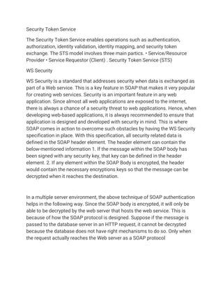 Security Token Service
The Security Token Service enables operations such as authentication,
authorization, identity validation, identity mapping, and security token
exchange. The STS model involves three main partics. • Service/Resource
Provider • Service Requestor (Client) . Security Token Service (STS)
WS Security
WS Security is a standard that addresses security when data is exchanged as
part of a Web service. This is a key feature in SOAP that makes it very popular
for creating web services. Security is an important feature in any web
application. Since almost all web applications are exposed to the internet,
there is always a chance of a security threat to web applications. Hence, when
developing web-based applications, it is always recommended to ensure that
application is designed and developed with security in mind. This is where
SOAP comes in action to overcome such obstacles by having the WS Security
specification in place. With this specification, all security related data is
defined in the SOAP header element. The header element can contain the
below-mentioned information 1. If the message within the SOAP body has
been signed with any security key, that key can be defined in the header
element. 2. If any element within the SOAP Body is encrypted, the header
would contain the necessary encryptions keys so that the message can be
decrypted when it reaches the destination.
In a multiple server environment, the above technique of SOAP authentication
helps in the following way. Since the SOAP body is encrypted, it will only be
able to be decrypted by the web server that hosts the web service. This is
because of how the SOAP protocol is designed. Suppose if the message is
passed to the database server in an HTTP request, it cannot be decrypted
because the database does not have right mechanisms to do so. Only when
the request actually reaches the Web server as a SOAP protocol
 
