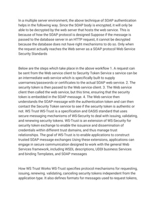 In a multiple server environment, the above technique of SOAP authentication
helps in the following way. Since the SOAP body is encrypted, it will only be
able to be decrypted by the web server that hosts the web service. This is
because of how the SOAP protocol is designed Suppose if the message is
passed to the database server in an HTTP request, it cannot be decrypted
because the database does not have right mechanisms to do so. Only when
the request actually reaches the Web server as a SOAP protocol Web Service
Security Standards
Below are the steps which take place in the above workflow 1. A request can
be sent from the Web service client to Security Token Service s service can be
an intermediate web service which is specifically built to supply
usernames/passwords or certificates to the actual SOAP web service. 2. The
security token is then passed to the Web service client. 3. The Web service
client then called the web service, but this time, ensuring that the security
token is embedded in the SOAP message. 4. The Web service then
understands the SOAP message with the authentication token and can then
contact the Security Token service to see if the security token is authentic or
not. WS Trust WS-Trust is a specification and OASIS standard that uses
secure messaging mechanisms of WS-Security to deal with issuing, validating,
and renewing security tokens. WS-Trust is an extension of WS-Security for
security token exchange to enable the issuance and dissemination of
credentials within different trust domains, and thus manage trust
relationships. The goal of WS-Trust is to enable applications to construct
trusted SOAP message exchanges Using these extensions, applications can
engage in secure communication designed to work with the general Web
Services framework, including WSDL descriptions, UDDI business Services
and binding Templates, and SOAP messages
How WS Trust Works WS-Trust specifies protocol mechanisms for requesting,
issuing, renewing. validating, canceling security tokens independent from the
application type. It also defines formats for messages used to request tokens,
 