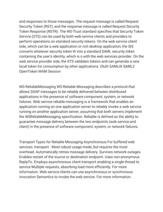 and responses to those messages. The request message is called Request
Security Token (RST), and the response message is called Request Security
Token Response (RSTR). The WS-Trust standard specifies that Security Token
Service (STS) can be used by both web service clients and providers to
perform operations on standard security tokens. On the web service client
side, which can be a web application or rich desktop application, the SIS
converts whatever security token th into a standard SAML security token
containing the user's identity, which is s with the web services provider. On the
web service provider side, the STS validates tokens and can generate a new
local token for consumption by other applications. Oluth SAMLIX SAML2
OpenToken WAM Session
WS-ReliableMessaging WS-Reliable Messaging describes a protocol that
allows SOAP messages to be reliably delivered between distributed
applications in the presence of software component, system, or network
failures. Web service reliable messaging is a framework that enables an
application running on one application server to reliably invoke a web service
running on another application server, assuming that both servers implement
the WSReliableMessaging specification. Reliable is defined as the ability to
guarantee message delivery between the two endpoints (web service and
client) in the presence of software component, system, or network failures.
Transport Types for Reliable Messaging Asynchronous For buffered web
services: transport . Most robust usage mode, but requires the most
overhead. Automatically retries message delivery. Survives network outages.
Enables restart of the source or destination endpoint. Uses non-anonymous
ReplyTo. Employs asynchronous client transport enabling a single thread to
service Multiple requests, absorbing load more efficiently. For more
information. Web service clients can use asynchronous or synchronous
invocation Semantics to invoke the web service. For more information.
 