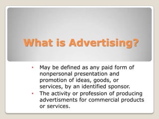What is Advertising?
• May be defined as any paid form of
nonpersonal presentation and
promotion of ideas, goods, or
services, by an identified sponsor.
• The activity or profession of producing
advertisments for commercial products
or services.
 
