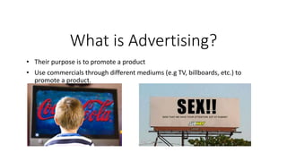 What is Advertising?
• Their purpose is to promote a product
• Use commercials through different mediums (e.g TV, billboards, etc.) to
promote a product.
 