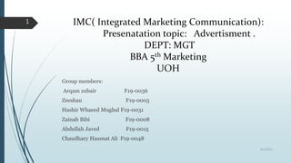 IMC( Integrated Marketing Communication):
Presenatation topic: Advertisment .
DEPT: MGT
BBA 5th Marketing
UOH
Group members:
Arqam zubair F19-0036
Zeeshan F19-0005
Hashir Whaeed Mughal F19-0031
Zainab Bibi F19-0008
Abdullah Javed F19-0015
Chaudhary Hassnat Ali F19-0048
8/19/2022
1
 