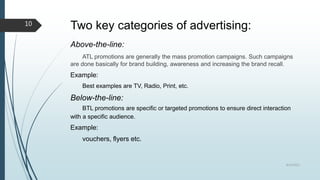 Two key categories of advertising:
Above-the-line:
ATL promotions are generally the mass promotion campaigns. Such campaigns
are done basically for brand building, awareness and increasing the brand recall.
Example:
Best examples are TV, Radio, Print, etc.
Below-the-line:
BTL promotions are specific or targeted promotions to ensure direct interaction
with a specific audience.
Example:
vouchers, flyers etc.
8/19/2022
10
 