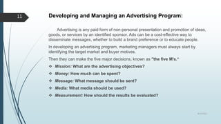 Developing and Managing an Advertising Program:
Advertising is any paid form of non-personal presentation and promotion of ideas,
goods, or services by an identified sponsor. Ads can be a cost-effective way to
disseminate messages, whether to build a brand preference or to educate people.
In developing an advertising program, marketing managers must always start by
identifying the target market and buyer motives.
Then they can make the five major decisions, known as "the five M’s.“
 Mission: What are the advertising objectives?
 Money: How much can be spent?
 Message: What message should be sent?
 Media: What media should be used?
 Measurement: How should the results be evaluated?
8/19/2022
11
 