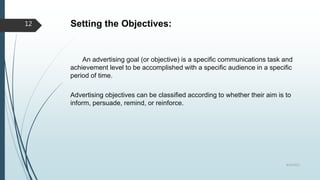 Setting the Objectives:
An advertising goal (or objective) is a specific communications task and
achievement level to be accomplished with a specific audience in a specific
period of time.
Advertising objectives can be classified according to whether their aim is to
inform, persuade, remind, or reinforce.
8/19/2022
12
 