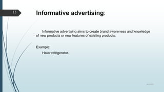 Informative advertising:
Informative advertising aims to create brand awareness and knowledge
of new products or new features of existing products.
Example:
Haier refrigerator.
8/19/2022
13
 