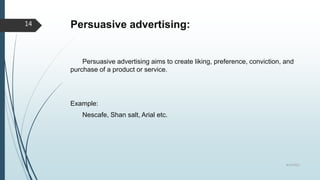 Persuasive advertising:
Persuasive advertising aims to create liking, preference, conviction, and
purchase of a product or service.
Example:
Nescafe, Shan salt, Arial etc.
8/19/2022
14
 