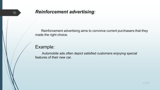 Reinforcement advertising:
Reinforcement advertising aims to convince current purchasers that they
made the right choice.
Example:
Automobile ads often depict satisfied customers enjoying special
features of their new car.
8/19/2022
16
 