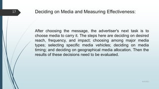 Deciding on Media and Measuring Effectiveness:
After choosing the message, the advertiser's next task is to
choose media to carry it. The steps here are deciding on desired
reach, frequency, and impact; choosing among major media
types; selecting specific media vehicles; deciding on media
timing; and deciding on geographical media allocation. Then the
results of these decisions need to be evaluated.
8/19/2022
17
 
