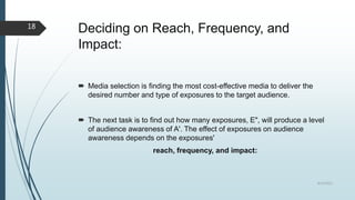 Deciding on Reach, Frequency, and
Impact:
 Media selection is finding the most cost-effective media to deliver the
desired number and type of exposures to the target audience.
 The next task is to find out how many exposures, E", will produce a level
of audience awareness of A'. The effect of exposures on audience
awareness depends on the exposures'
reach, frequency, and impact:
8/19/2022
18
 