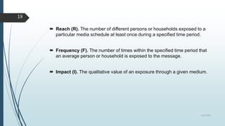 Reach (R). The number of different persons or households exposed to a
particular media schedule at least once during a specified time period.
 Frequency (F). The number of times within the specified time period that
an average person or household is exposed to the message.
 Impact (I). The qualitative value of an exposure through a given medium.
8/19/2022
19
 