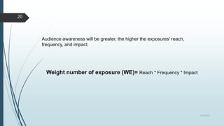 Audience awareness will be greater, the higher the exposures' reach,
frequency, and impact.
Weight number of exposure (WE)= Reach * Frequency * Impact
8/19/2022
20
 