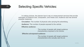 Selecting Specific Vehicles:
In making choices, the planner has to rely on measurement services that provide
estimates of audience size, composition, and media cost. Audience size has several
possible measures:
Circulation: The number of physical units carrying the advertising.
Audience: The number of people exposed to the vehicle.
Effective audience:
The number of people with target audience
characteristics exposed to the vehicle.
Effective ad-exposed audience:
The number of people with target audience
characteristics who actually saw the ad.
8/19/2022
21
 