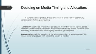 Deciding on Media Timing and Allocation:
In launching a new product, the advertiser has to choose among continuity,
concentration, flighting, and pulsing.
Continuity: is achieved by scheduling exposures evenly throughout a given period.
Generally, advertisers use continuous advertising in expanding market situations, with
frequently purchased items, and in tightly defined buyer categories.
Concentration: calls for spending all the advertising dollars in a single period. This
makes sense for products with one selling season or holiday.
8/19/2022
22
 