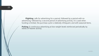 Flighting: calls for advertising for a period, followed by a period with no
advertising, followed by a second period of advertising activity. It is used when
funding is limited, the purchase cycle is relatively infrequent, and with seasonal items.
Pulsing: Is continuous advertising at low-weight levels reinforced periodically by
waves of heavier activity.
8/19/2022
23
 