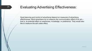 Evaluating Advertising Effectiveness:
Good planning and control of advertising depend on measures of advertising
effectiveness. Most advertisers try to measure the communication effect of an ad—
that is, its potential effect on awareness, knowledge, or preference. They would also
like to measure the ad's sales effect.
8/19/2022
24
 