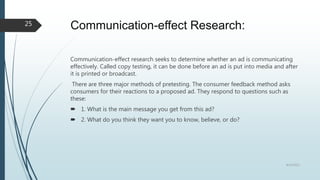 Communication-effect Research:
Communication-effect research seeks to determine whether an ad is communicating
effectively. Called copy testing, it can be done before an ad is put into media and after
it is printed or broadcast.
There are three major methods of pretesting. The consumer feedback method asks
consumers for their reactions to a proposed ad. They respond to questions such as
these:
 1. What is the main message you get from this ad?
 2. What do you think they want you to know, believe, or do?
8/19/2022
25
 