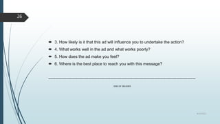  3. How likely is it that this ad will influence you to undertake the action?
 4. What works well in the ad and what works poorly?
 5. How does the ad make you feel?
 6. Where is the best place to reach you with this message?
-----------------------------------------------------------------------------------------------------------
END OF SELIDES
8/19/2022
26
 
