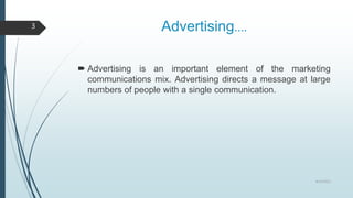 Advertising….
 Advertising is an important element of the marketing
communications mix. Advertising directs a message at large
numbers of people with a single communication.
8/19/2022
3
 