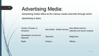 Advertising Media:
Advertising media refers to the various media channels through which
advertising is done.
Outdoor (Posters or
transport)
New Media - Mobile devices
New Media Internet -
websites and search engines
Newspapers (Local and
National)
Television Magazines
Radio Cinema Others...
8/19/2022
4
 