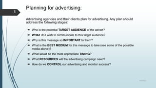 Planning for advertising:
Advertising agencies and their clients plan for advertising. Any plan should
address the following stages:
 Who is the potential TARGET AUDIENCE of the advert?
 WHAT do I wish to communicate to this target audience?
 Why is this message so IMPORTANT to them?
 What is the BEST MEDIUM for this message to take (see some of the possible
media above)?
 What would be the most appropriate TIMING?
 What RESOURCES will the advertising campaign need?
 How do we CONTROL our advertising and monitor success?
8/19/2022
5
 