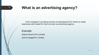 What is an advertising agency?
A firm engaged in providing services of advertisement for clients to create
awareness and market for them is known as advertising agency.
Example:
Adarts Karachi (Pvt.)Limited
Add-On-Edge(Pvt.) Limited
8/19/2022
9
 