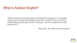 What is Aviation English?
“When controllers and pilots better understand that language is an imperfect
medium and is easily misinterpreted, they will be careful in their use of both
standardised phraseology and plain language - and the airways will be safer
because of it"
Brian Day - Air Traffic Control Instructor
 