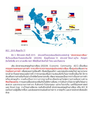 AEC 2015 คืออะไร ??

        อีก 3 ปขางหนา คือป 2015 ประเทศไทยจะตองเปดประเทศเขาสู “ประชาคมอาเซียน”
ซึ่ง ในเอเชียตะวันออกเฉียงใต (ASEAN) มีอยูทั้งหมด 10 ประเทศ ไดแก บรูไน กัมพูชา
อินโดนีเซีย ลาว มาเลเซีย พมา ฟลิปปนส สิงคโปร ไทย และเวียตนาม

       เดิม ประชาคมเศรษฐกิจอาเซียน (ASEAN Economic Community: AEC) เปนเพียง
กรอบความตกลงทางการคา จากเวทีการเจรจาของกลุมประเทศอาเซียน ซึ่งมุงเนนเพียงความ
รวมมือทางการคา เพื่อชะลอการเปดเสรีฯ ซึ่งสหรัฐอเมริกา และกลุมประเทศยุโรป พยายามจะ
รุกเขามาในตลาดของภูมิภาคนี้ การรวมกลุมเพื่อความเขมแข็งจึงไมอาจหลีกเลี่ยงได มีการ
สงเสริมความรวมมือกันอยางใกลชิดในหลายระดับ พัฒนาตอยอดเปนมากกวาเรื่องทางการคา
หรื อ เศร ษฐกิ จ ร วมถึ งเป นกา รวา งรา กฐ านที่ จะเ ป ด ป ระตู ไปสู ควา มร ว มมื อ ทาง ด า น
ศิลปวัฒนธรรม การแลกเปลี่ยนชวยเหลือกันในมิติทางสังคม การเดินทางไปมาหาสูกันไดอยาง
สะดวก และกระบวนการต า งๆ ก็ เ ดิ น หน า ไปทุ ก ขณะ แม จ ะไม เ ร ง รี บ แต ก็ มี ยุ ท ธศาสตร
และ Road map วางไวอยางชัดเจน จนถึงปจจุบันนี้ ประชาคมเศรษฐกิจอาเซียน หรือ AEC มี
ผลในทางปฏิบัติมากขึ้นๆ และสงผลกระทบตอสวนราชการ ภาคธุรกิจ และภาคประชาสังคมอีก
ดวย
 