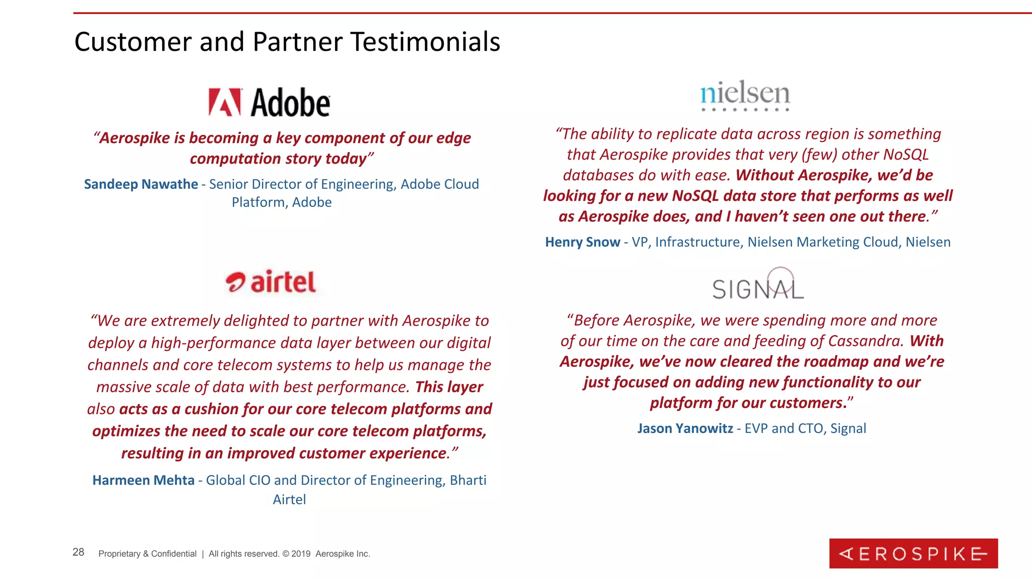 28 Proprietary & Confidential | All rights reserved. © 2019 Aerospike Inc.
Customer and Partner Testimonials
“Aerospike is becoming a key component of our edge
computation story today”
Sandeep Nawathe - Senior Director of Engineering, Adobe Cloud
Platform, Adobe
“Before Aerospike, we were spending more and more
of our time on the care and feeding of Cassandra. With
Aerospike, we’ve now cleared the roadmap and we’re
just focused on adding new functionality to our
platform for our customers.”
Jason Yanowitz - EVP and CTO, Signal
“The ability to replicate data across region is something
that Aerospike provides that very (few) other NoSQL
databases do with ease. Without Aerospike, we’d be
looking for a new NoSQL data store that performs as well
as Aerospike does, and I haven’t seen one out there.”
Henry Snow - VP, Infrastructure, Nielsen Marketing Cloud, Nielsen
“We are extremely delighted to partner with Aerospike to
deploy a high-performance data layer between our digital
channels and core telecom systems to help us manage the
massive scale of data with best performance. This layer
also acts as a cushion for our core telecom platforms and
optimizes the need to scale our core telecom platforms,
resulting in an improved customer experience.”
Harmeen Mehta - Global CIO and Director of Engineering, Bharti
Airtel
 