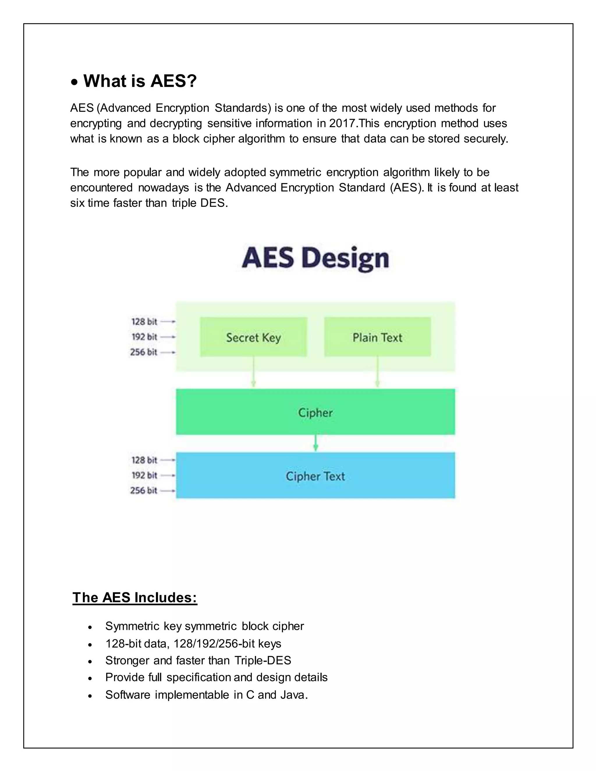  What is AES?
AES (Advanced Encryption Standards) is one of the most widely used methods for
encrypting and decrypting sensitive information in 2017.This encryption method uses
what is known as a block cipher algorithm to ensure that data can be stored securely.
The more popular and widely adopted symmetric encryption algorithm likely to be
encountered nowadays is the Advanced Encryption Standard (AES). It is found at least
six time faster than triple DES.
The AES Includes:
 Symmetric key symmetric block cipher
 128-bit data, 128/192/256-bit keys
 Stronger and faster than Triple-DES
 Provide full specification and design details
 Software implementable in C and Java.
 