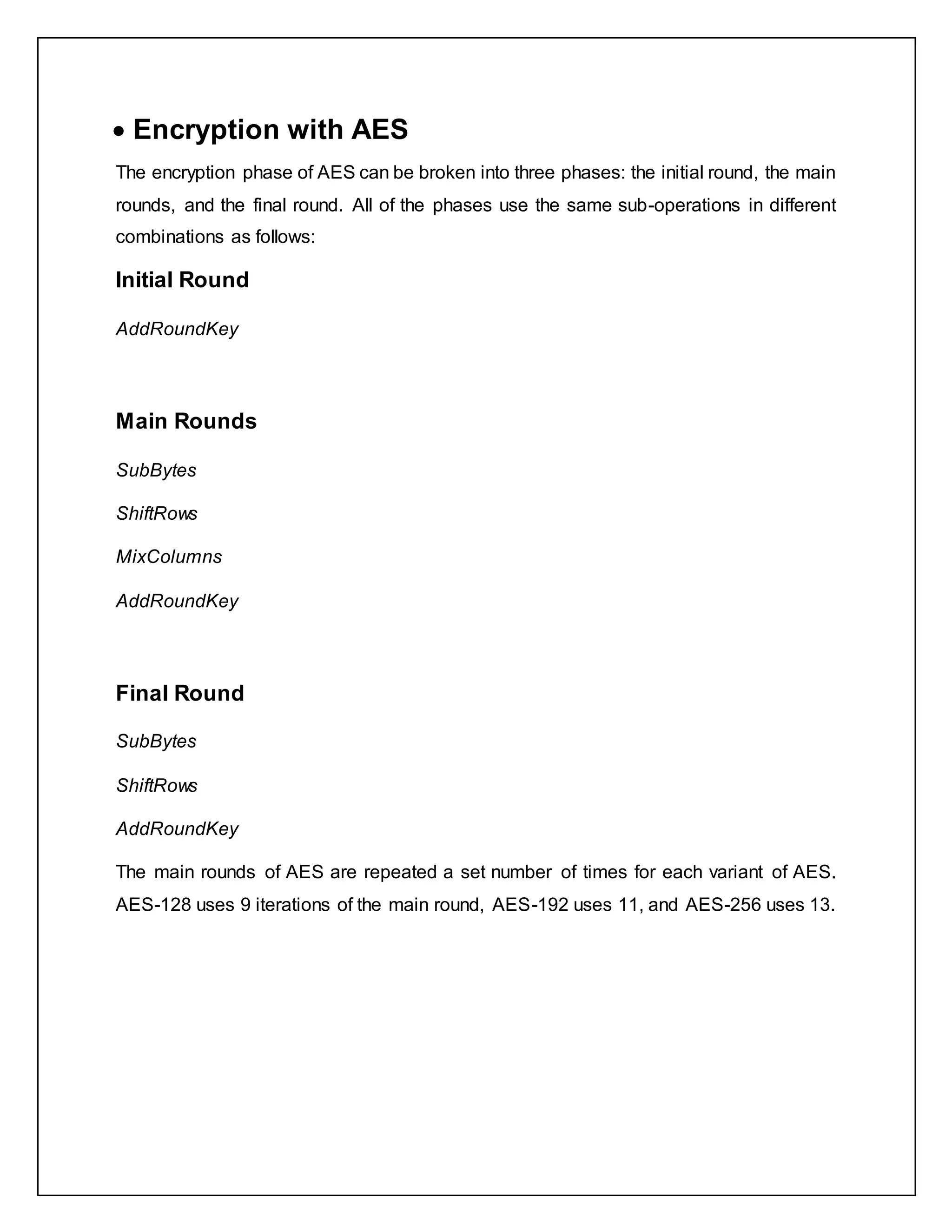  Encryption with AES
The encryption phase of AES can be broken into three phases: the initial round, the main
rounds, and the final round. All of the phases use the same sub-operations in different
combinations as follows:
Initial Round
AddRoundKey
Main Rounds
SubBytes
ShiftRows
MixColumns
AddRoundKey
Final Round
SubBytes
ShiftRows
AddRoundKey
The main rounds of AES are repeated a set number of times for each variant of AES.
AES-128 uses 9 iterations of the main round, AES-192 uses 11, and AES-256 uses 13.
 