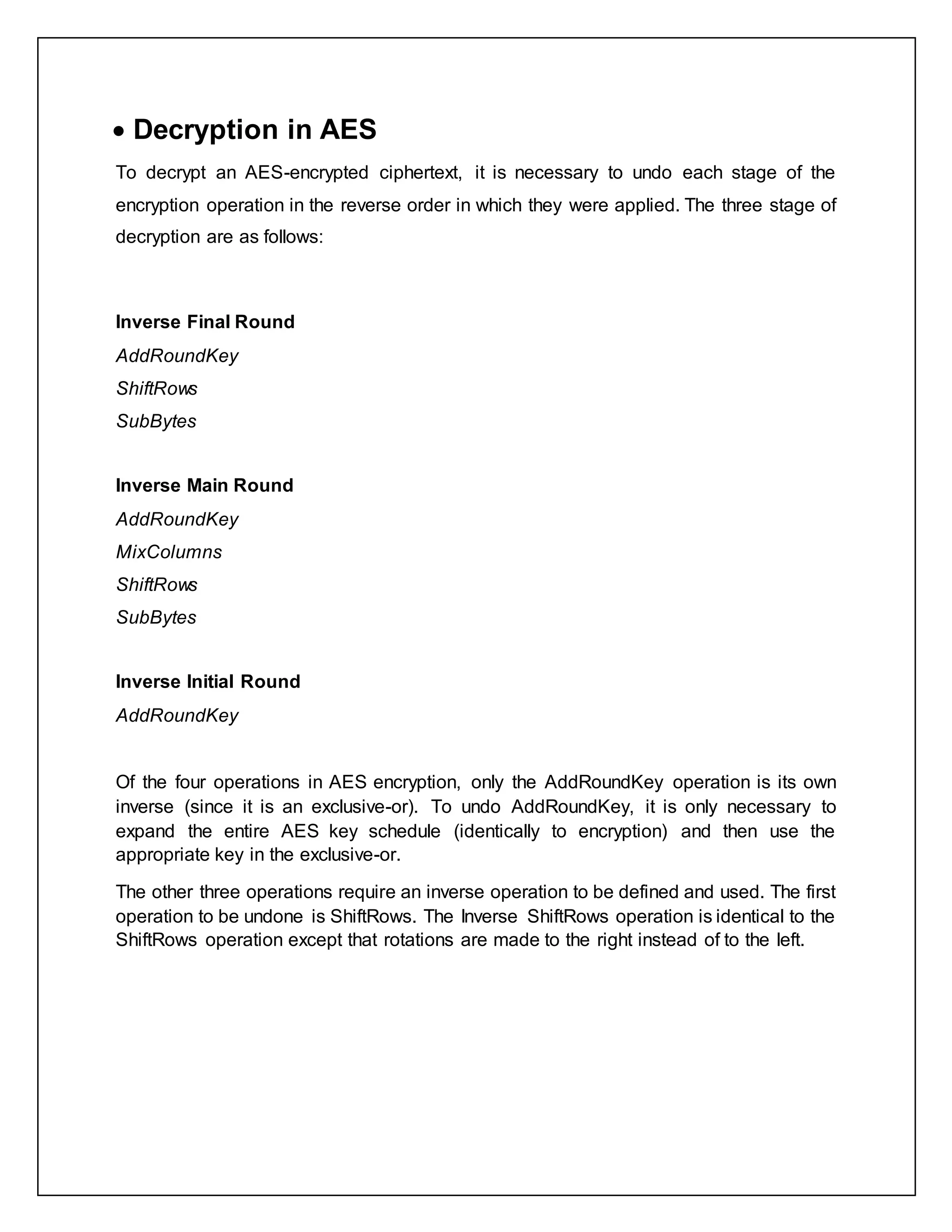  Decryption in AES
To decrypt an AES-encrypted ciphertext, it is necessary to undo each stage of the
encryption operation in the reverse order in which they were applied. The three stage of
decryption are as follows:
Inverse Final Round
AddRoundKey
ShiftRows
SubBytes
Inverse Main Round
AddRoundKey
MixColumns
ShiftRows
SubBytes
Inverse Initial Round
AddRoundKey
Of the four operations in AES encryption, only the AddRoundKey operation is its own
inverse (since it is an exclusive-or). To undo AddRoundKey, it is only necessary to
expand the entire AES key schedule (identically to encryption) and then use the
appropriate key in the exclusive-or.
The other three operations require an inverse operation to be defined and used. The first
operation to be undone is ShiftRows. The Inverse ShiftRows operation is identical to the
ShiftRows operation except that rotations are made to the right instead of to the left.
 