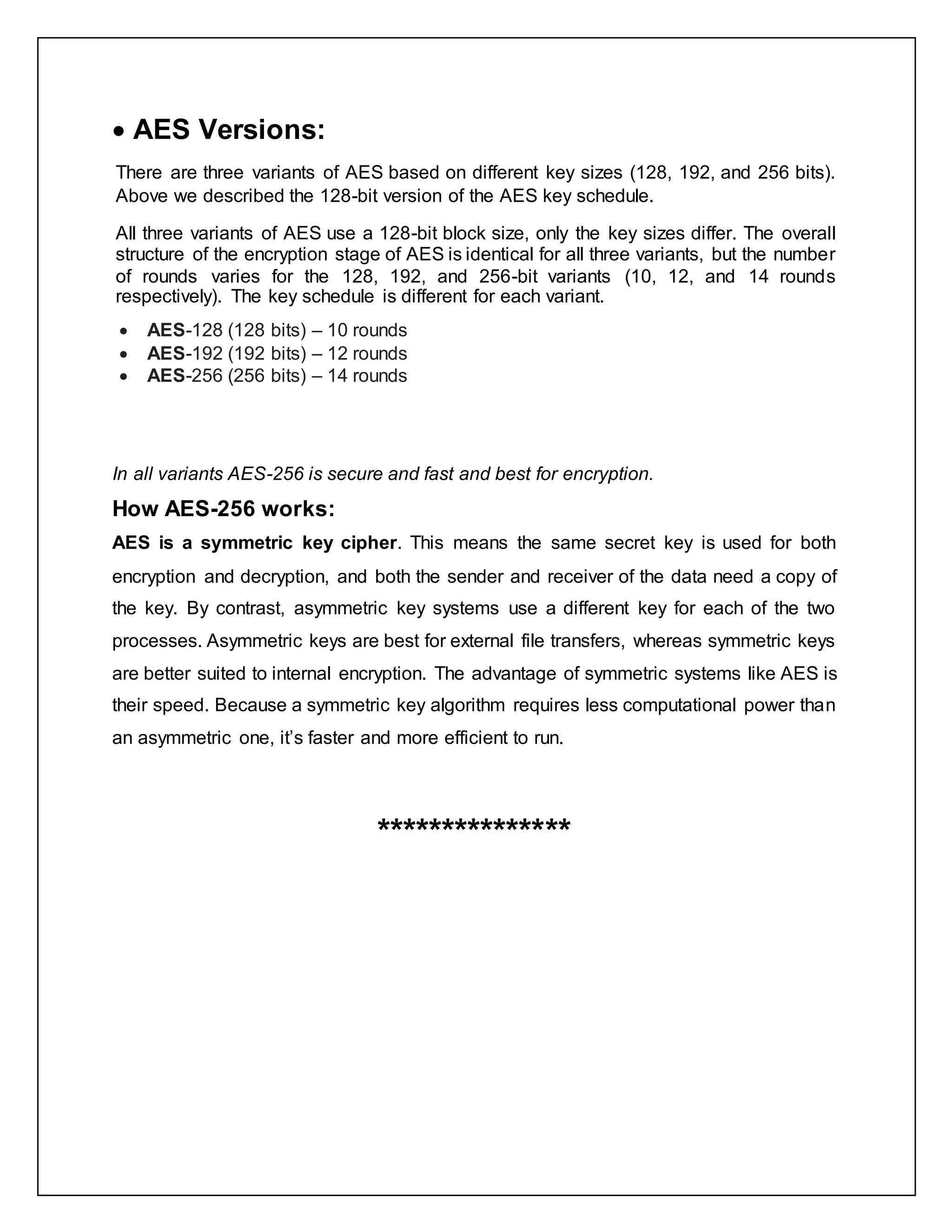  AES Versions:
There are three variants of AES based on different key sizes (128, 192, and 256 bits).
Above we described the 128-bit version of the AES key schedule.
All three variants of AES use a 128-bit block size, only the key sizes differ. The overall
structure of the encryption stage of AES is identical for all three variants, but the number
of rounds varies for the 128, 192, and 256-bit variants (10, 12, and 14 rounds
respectively). The key schedule is different for each variant.
 AES-128 (128 bits) – 10 rounds
 AES-192 (192 bits) – 12 rounds
 AES-256 (256 bits) – 14 rounds
In all variants AES-256 is secure and fast and best for encryption.
How AES-256 works:
AES is a symmetric key cipher. This means the same secret key is used for both
encryption and decryption, and both the sender and receiver of the data need a copy of
the key. By contrast, asymmetric key systems use a different key for each of the two
processes. Asymmetric keys are best for external file transfers, whereas symmetric keys
are better suited to internal encryption. The advantage of symmetric systems like AES is
their speed. Because a symmetric key algorithm requires less computational power than
an asymmetric one, it’s faster and more efficient to run.
***************
 