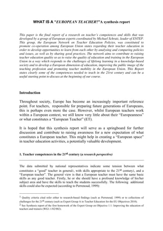 WHAT IS A “EUROPEAN TEACHER?”A synthesis report


This paper is the final report of a research on teacher’s competences and skills that was
developed by a group of European experts coordinated by Michael Schratz, leader of ENTEP.
This group, the European Network on Teacher Education Policies, was constituted to
promote co-operation among European Union states regarding their teacher education in
order to develop opportunities to learn from each other by analysing and comparing policies
and issues, as well as by sharing good practices. The network aims to contribute to raising
teacher education quality so as to raise the quality of education and training in the European
Union in a way which responds to the challenges of lifelong learning in a knowledge-based
society and to develop a European dimension of education, improving the public image of the
teaching profession and promoting teacher mobility in the European Union. This Report
states clearly some of the competences needed to teach in the 21rst century and can be a
useful starting point to discuss at the beginning of our course.



Introduction

Throughout society, Europe has become an increasingly important reference
point. For teachers, responsible for preparing future generations of Europeans,
this is perhaps even more the case. However, whilst European teachers work
within a European context, we still know very little about their “Europeanness”
or what constitutes a “European Teacher” (ET).

It is hoped that this synthesis report will serve as a springboard for further
discussion and contribute to raising awareness for a new expectation of what
constitutes a European teacher. This might help in creating a “European space”
in teacher education activities, a potentially valuable development.


1. Teacher competences in the 21st century (a research perspective)


The data submitted by national representatives indicate some tension between what
constitutes a “good” teacher in general1, with skills appropriate to the 21st century2, and a
“European teacher”. The general view is that a European teacher must have the same basic
skills as any good teacher. Firstly, he or she should have a profound knowledge of his/her
subject area and have the skills to teach the students successfully. The following additional
skills could also be expected (according to Perrenoud, 1999):


1 Quality criteria cited refer either to research-based findings (such as Perrenoud, 1999) or to collections of
challenges for the 21st century (such as Expert Group A in Teacher Education for the EU Objectives 2010).
2 See Synthesis report of the first homework of the Expert Group on Objective 1.1: Improving the education of
teachers and trainers (WG1.1/02/002).
 