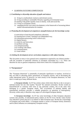 • LEARNING OUTCOME COMPETENCES

(i) Contributing to citizenship education of pupils and trainees

       (i) living in a multicultural, inclusive and tolerant society;
       (ii) living according to sustainable lifestyles regarding environmental issues;
       (iii) dealing with gender equality issues in family, work and social life;
       (iv) living as a European citizen;
       (v) managing his/her own career development, in the framework of increasing labour
             market internationalisation for instance.

(j) Promoting the development of competences of pupils/trainees for the knowledge society

       (i) motivation to learn beyond compulsory education;
       (ii) learning how to learn / learning in an independent way;
       (iii) information processing (with a critical eye);
       (iv) digital literacy;
       (v) creativity and innovation;
       (vi) problem-solving;
       (vii) entrepreneurship;
       (viii) working with others;
       (ix) communication;
       (x) visual culture.

(k) Linking the development of new curriculum competences with subject learning

This list points to more or less general (new) competences required by any (future) teacher –
with the exception of particular reference to European citizenship (e.g. i iv). These can
therefore be seen as general competences which form a basis for a European teacher.


3. “Europeanness”


The “European dimension” is potentially of particular significance to teachers, involved as
they are both in educating future generations of European citizens, and in developing the
wider educational sector. If, however, we look closely at the European dimension, we find
that it is made up of many different facets.

       a) European identity: An ET has certain values which show that he or she is not just a
national teacher but one who teaches “beyond” the national curriculum. He/she would see
himself/herself as someone with roots in one particular country, but at the same time
belonging to a greater European whole. This co-existence of national identity and
transnational awareness provides a valuable perspective on questions of heterogeneity.
Diversity within unity is therefore a key aspect of a developed European identity.

        b) European knowledge: An ET has some knowledge of other European education
systems and, possibly, of educational policy matters on the EU level. He/she values his/her
own education system and sees it in relation to other European ones. He/she has a knowledge
of European and world affairs. A European teacher is aware of European history (histories)
and its (their) influence on contemporary European society.
 