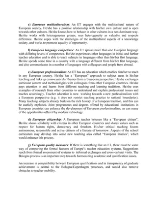 c) European multiculturalism: An ET engages with the multicultural nature of
European society. He/she has a positive relationship with his/her own culture and is open
towards other cultures. He/she knows how to behave in other cultures in a non-dominant way.
He/she works with heterogeneous groups, sees heterogeneity as valuable and respects
difference. He/she copes with the challenges of the multicultural aspects of a knowledge
society, and works to promote equality of opportunity.

       f) European language competence: An ET speaks more than one European language
with differing levels of competence. He/she experiences other languages in initial and further
teacher education and is able to teach subjects in languages other than his/her first language.
He/she spends some time in a country with a language different from his/her first language,
and also communicates in a number of languages with colleagues and people from abroad.

        e) European professionalism: An ET has an education which enables him/her to teach
in any European country. He/she has a “European” approach to subject areas in his/her
teaching and links up cross-curricular themes from a European perspective. He/she exchanges
curricular content and methodologies with colleagues from other European countries. He/she
pays attention to and learns from different teaching and learning traditions. He/she uses
examples of research from other countries to understand and explain professional issues and
teaches accordingly. Teacher education is now working towards a new professionalism with
a European perspective (e.g. it does not restrict teaching practice to national boundaries).
Many teaching subjects already build on the rich history of a European tradition, and this can
be usefully exploited. Joint programmes and degrees offered by educational institutions in
European countries can enhance the development of European professionalism, as can many
of the opportunities offered by modern technology.

       d) European citizenship: A European teacher behaves like a “European citizen”.
He/she shows solidarity with citizens in other European countries and shares values such as
respect for human rights, democracy and freedom. His/her critical teaching fosters
autonomous, responsible and active citizens of a Europe of tomorrow. Aspects of the school
curriculum may develop into some new teaching area called “European Studies”, which
would enhance this process.

        g) European quality measures: If there is something like an ET, there must be some
way of comparing the formal features of Europe’s teacher education systems. Suggestions
reach from formal assessment of systems to informal exchanges and cross-cultural visits. The
Bologna process is an important step towards harmonizing academic and qualification issues.

An increase in compatibility between European qualifications and in transparency of graduate
achievement is central to the Bologna/Copenhagen processes, and would also remove
obstacles to teacher mobility.
 