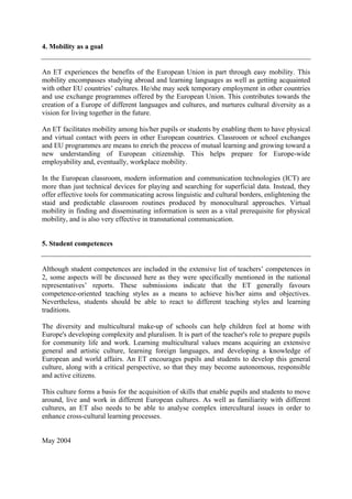 4. Mobility as a goal


An ET experiences the benefits of the European Union in part through easy mobility. This
mobility encompasses studying abroad and learning languages as well as getting acquainted
with other EU countries’ cultures. He/she may seek temporary employment in other countries
and use exchange programmes offered by the European Union. This contributes towards the
creation of a Europe of different languages and cultures, and nurtures cultural diversity as a
vision for living together in the future.

An ET facilitates mobility among his/her pupils or students by enabling them to have physical
and virtual contact with peers in other European countries. Classroom or school exchanges
and EU programmes are means to enrich the process of mutual learning and growing toward a
new understanding of European citizenship. This helps prepare for Europe-wide
employability and, eventually, workplace mobility.

In the European classroom, modern information and communication technologies (ICT) are
more than just technical devices for playing and searching for superficial data. Instead, they
offer effective tools for communicating across linguistic and cultural borders, enlightening the
staid and predictable classroom routines produced by monocultural approaches. Virtual
mobility in finding and disseminating information is seen as a vital prerequisite for physical
mobility, and is also very effective in transnational communication.


5. Student competences


Although student competences are included in the extensive list of teachers’ competences in
2, some aspects will be discussed here as they were specifically mentioned in the national
representatives’ reports. These submissions indicate that the ET generally favours
competence-oriented teaching styles as a means to achieve his/her aims and objectives.
Nevertheless, students should be able to react to different teaching styles and learning
traditions.

The diversity and multicultural make-up of schools can help children feel at home with
Europe's developing complexity and pluralism. It is part of the teacher's role to prepare pupils
for community life and work. Learning multicultural values means acquiring an extensive
general and artistic culture, learning foreign languages, and developing a knowledge of
European and world affairs. An ET encourages pupils and students to develop this general
culture, along with a critical perspective, so that they may become autonomous, responsible
and active citizens.

This culture forms a basis for the acquisition of skills that enable pupils and students to move
around, live and work in different European cultures. As well as familiarity with different
cultures, an ET also needs to be able to analyse complex intercultural issues in order to
enhance cross-cultural learning processes.


May 2004
 