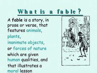 What is a fable? A  fable  is a story, in prose or verse, that features  animals ,  plants ,  inanimate objects , or  forces of nature  which are given  human  qualities, and that illustrates a  moral  lesson 