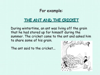 For example: THE ANT AND THE CRICKET During wintertime, an ant was living off the grain that he had stored up for himself during the summer. The cricket came to the ant and asked him to share some of his grain.  The ant said to the cricket... 