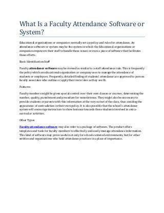 What Is a Faculty Attendance Software or
System?
Educational organizations or companies normally set up policy and rules for attendance. An
attendance software or system may be the system in which the Educational organizations or
companies empowers their staff to handle these issues or even a piece of software that facilitates
those efforts.

Basic Identification Staff

Faculty attendance software may be viewed as similar to a staff attendance rule. This is frequently
the policy which an educational organization or company uses to manage the attendance of
students or employees. Frequently, detailed finding of students’ attendance are approved to person
faculty associates who outline or apply their own rules as they see fit.

Features

Faculty members might be given special control over their own classes or courses; determining the
number, quality, punishment and procedure for nonexistence. They might also be necessary to
provide students or parents with this information at the very outset of the class, thus avoiding the
appearance of contradiction in their own policy. It is also possible that the school's attendance
system will encourage instructors to show lenience towards those students involved in extra-
curricular activities.

Other Types

Faculty attendance software may also refer to a package of software. The product offers
templates and tools for faculty members to effectively and easily manage attendance information.
This kind of software may prove useful not only for school-centered environments, but for other
entities and organizations who hold attendance practices in a place of importance.
 