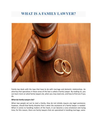 WHAT IS A FAMILY LAWYER?
Family law deals with the laws that have to do with marriage and domestic relationships. An
attorney that specializes in these areas of the law is called a Family Lawyer. By reading on, you
can learn more on what family lawyers do, when you may need one, and how to find one if you
do.
What do Family Lawyers Do?
When two people set out to start a family, they do not initially require any legal assistance;
however, should that family dissolve that is when the assistance of a family lawyer is needed.
When it comes to handling matters of the heart, it can become a very emotional and trying
time; for this reason, there are family lawyers that are specialized in handling marriage, same-
 