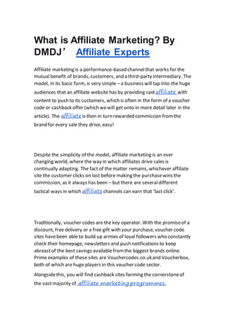 What is Affiliate Marketing? By
DMDJ’ Affiliate Experts
Affiliate marketing is a performance-based channelthat works for the
mutual benefit of brands, customers, and a third-party intermediary. The
model, in its basic form, is very simple – a business will tap into the huge
audiences that an affiliate website has by providing said affiliate with
content to push to its customers, which is often in the form of a voucher
code or cashback offer (which wewill get onto in more detail later in the
article). The affiliate is then in turn rewarded commission from the
brand for every sale they drive, easy!
Despite the simplicity of the model, affiliate marketing is an ever
changing world, where the way in which affiliates drive sales is
continually adapting. The fact of the matter remains, whichever affiliate
site the customer clicks on last before making the purchasewins the
commission, as it always has been – but there are severaldifferent
tactical ways in which affiliate channels can earn that ‘last click’.
Traditionally, voucher codes are the key operator. With the promiseof a
discount, free delivery or a free gift with your purchase, voucher code
sites havebeen able to build up armies of loyal followers who constantly
check their homepage, newsletters and push notifications to keep
abreastof the best savings availablefrom the biggest brands online.
Prime examples of these sites are Vouchercodes.co.ukand Voucherbox,
both of which are huge players in this voucher code sector.
Alongsidethis, you will find cashback sites forming the cornerstoneof
the vastmajority of affiliate marketing programmes.
 