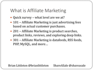 What is Affiliate Marketing
  Quick survey – what level are we at?
  101 – Affiliate Marketing is just advertising fees
   based on actual customer purchases.
  201 – Affiliate Marketing is product searches,
   product links, reviews, and exploring deep links.
  301 – Affiliate Marketing is datafeeds, RSS feeds,
   PHP, MySQL, and more…




Brian Littleton @brianlittleton   ShareASale @shareasale
 