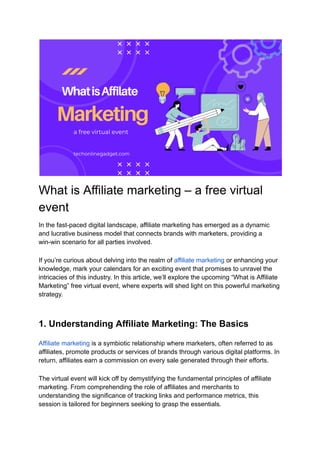 What is Affiliate marketing – a free virtual
event
In the fast-paced digital landscape, affiliate marketing has emerged as a dynamic
and lucrative business model that connects brands with marketers, providing a
win-win scenario for all parties involved.
If you’re curious about delving into the realm of affiliate marketing or enhancing your
knowledge, mark your calendars for an exciting event that promises to unravel the
intricacies of this industry. In this article, we’ll explore the upcoming “What is Affiliate
Marketing” free virtual event, where experts will shed light on this powerful marketing
strategy.
1. Understanding Affiliate Marketing: The Basics
Affiliate marketing is a symbiotic relationship where marketers, often referred to as
affiliates, promote products or services of brands through various digital platforms. In
return, affiliates earn a commission on every sale generated through their efforts.
The virtual event will kick off by demystifying the fundamental principles of affiliate
marketing. From comprehending the role of affiliates and merchants to
understanding the significance of tracking links and performance metrics, this
session is tailored for beginners seeking to grasp the essentials.
 